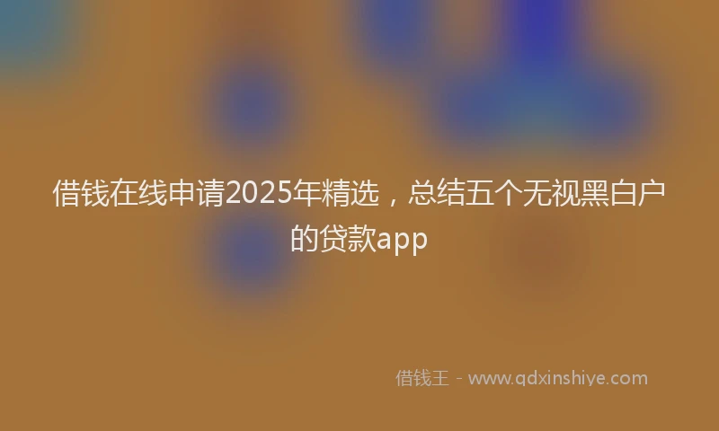 借钱在线申请2025年精选，总结五个无视黑白户的贷款app