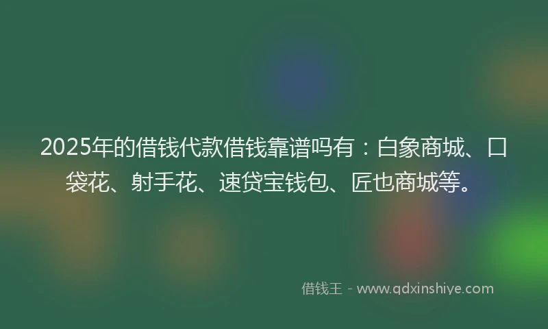 2025年的借钱代款借钱靠谱吗有：白象商城、口袋花、射手花、速贷宝钱包、匠也商城等。