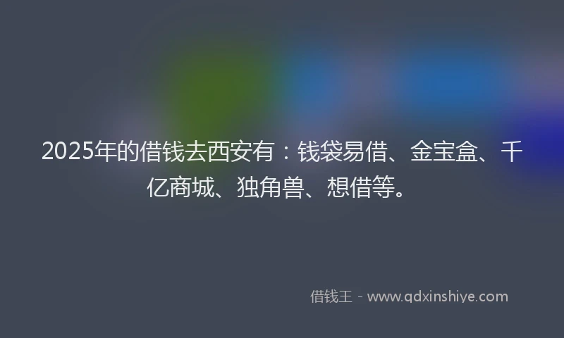 2025年的借钱去西安有：钱袋易借、金宝盒、千亿商城、独角兽、想借等。