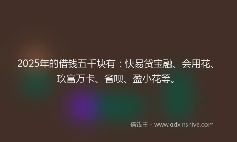 2025年的借钱五千块有：快易贷宝融、会用花、玖富万卡、省呗、盈小花等。