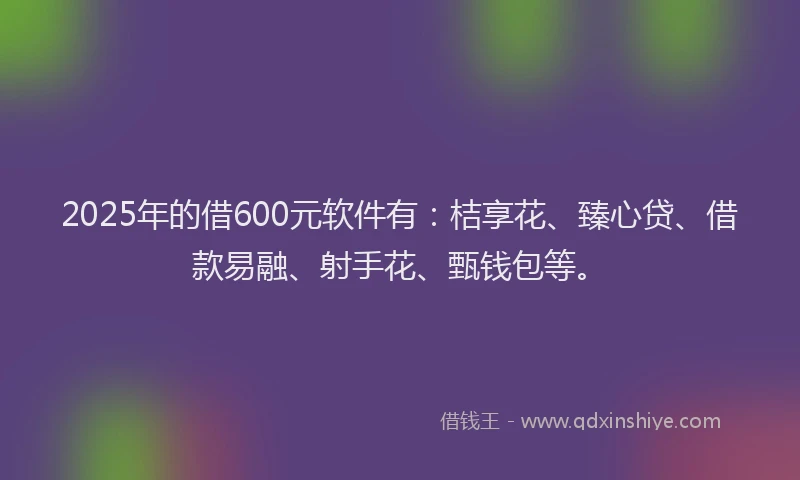 2025年的借600元软件有：桔享花、臻心贷、借款易融、射手花、甄钱包等。