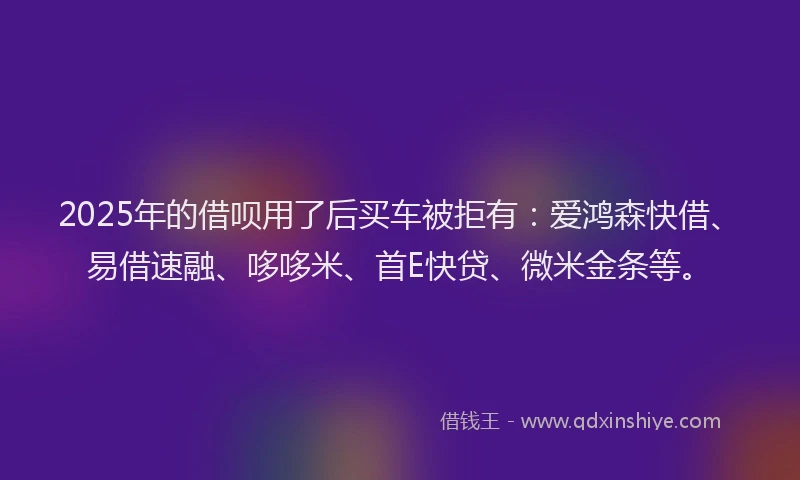 2025年的借呗用了后买车被拒有：爱鸿森快借、易借速融、哆哆米、首E快贷、微米金条等。