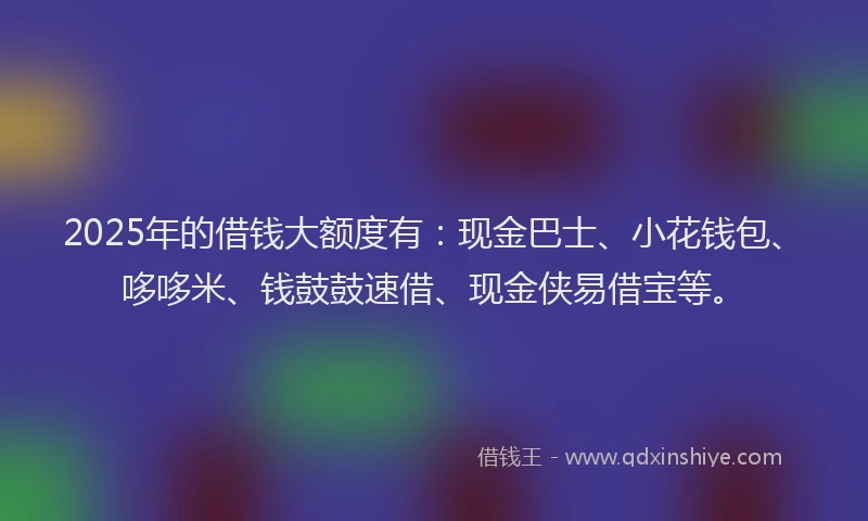 2025年的借钱大额度有：现金巴士、小花钱包、哆哆米、钱鼓鼓速借、现金侠易借宝等。