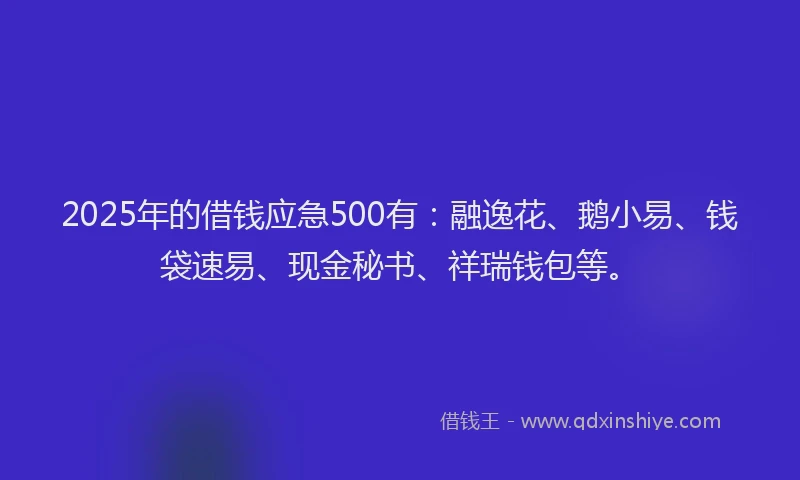 2025年的借钱应急500有：融逸花、鹅小易、钱袋速易、现金秘书、祥瑞钱包等。