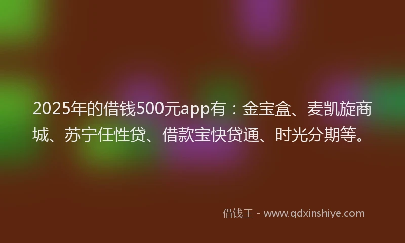 2025年的借钱500元app有：金宝盒、麦凯旋商城、苏宁任性贷、借款宝快贷通、时光分期等。