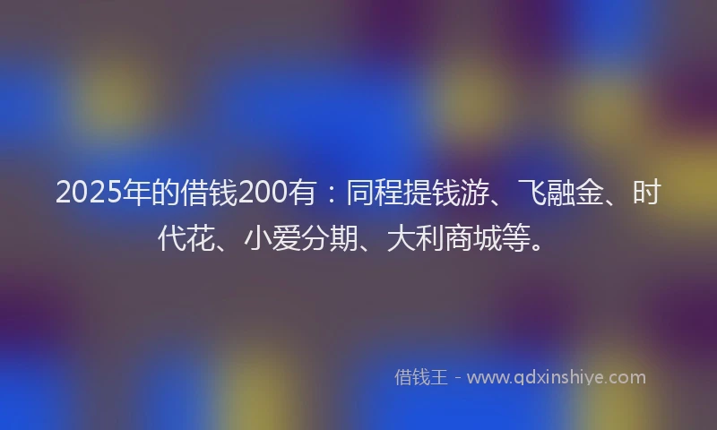 2025年的借钱200有：同程提钱游、飞融金、时代花、小爱分期、大利商城等。
