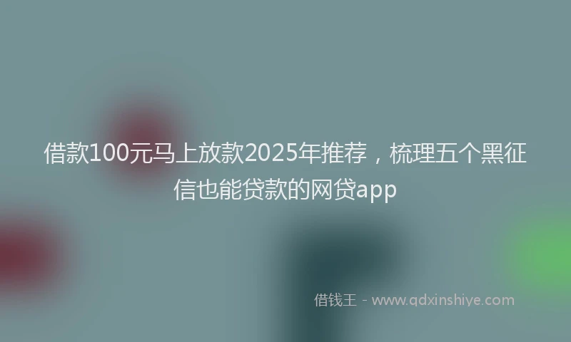 借款100元马上放款2025年推荐，梳理五个黑征信也能贷款的网贷app