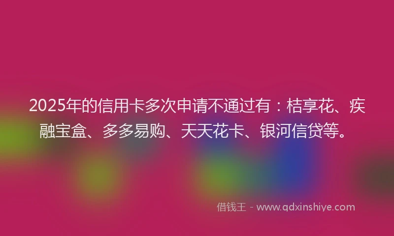 2025年的信用卡多次申请不通过有：桔享花、疾融宝盒、多多易购、天天花卡、银河信贷等。