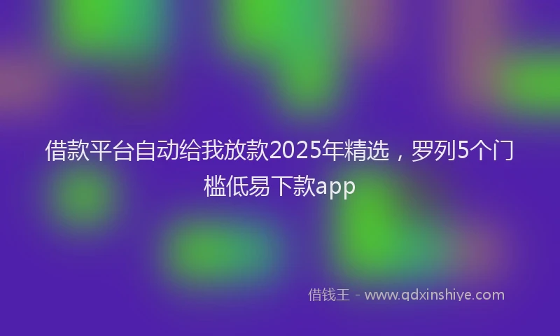 借款平台自动给我放款2025年精选，罗列5个门槛低易下款app