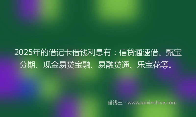 2025年的借记卡借钱利息有：信贷通速借、甄宝分期、现金易贷宝融、易融贷通、乐宝花等。