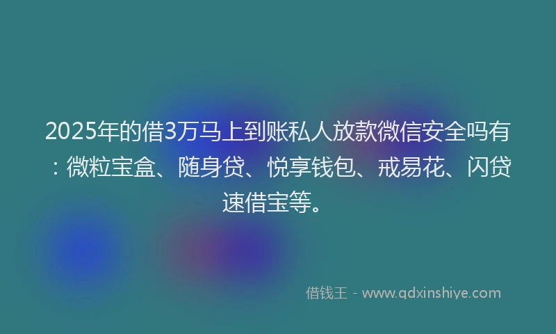 2025年的借3万马上到账私人放款微信安全吗有：微粒宝盒、随身贷、悦享钱包、戒易花、闪贷速借宝等。