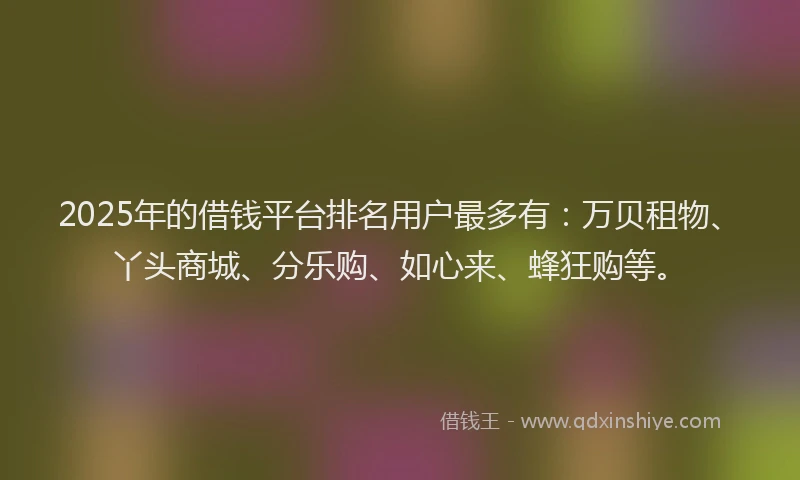 2025年的借钱平台排名用户最多有：万贝租物、丫头商城、分乐购、如心来、蜂狂购等。