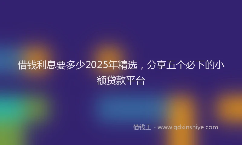 借钱利息要多少2025年精选，分享五个必下的小额贷款平台
