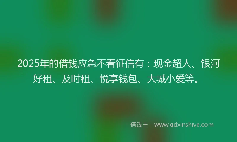 2025年的借钱应急不看征信有：现金超人、银河好租、及时租、悦享钱包、大城小爱等。