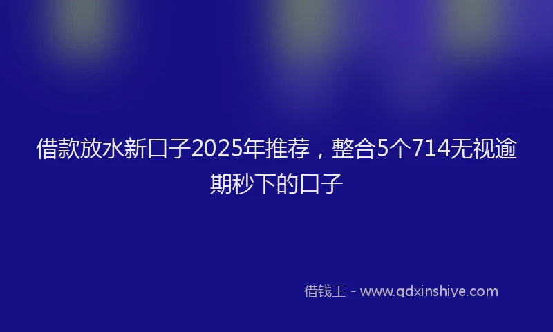借款放水新口子2025年推荐，整合5个714无视逾期秒下的口子