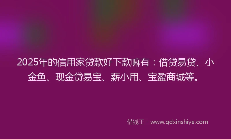 2025年的信用家贷款好下款嘛有：借贷易贷、小金鱼、现金贷易宝、薪小用、宝盈商城等。