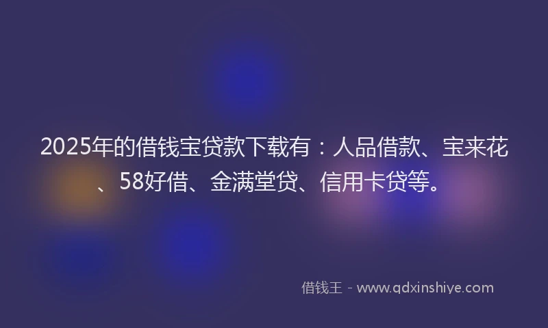 2025年的借钱宝贷款下载有：人品借款、宝来花、58好借、金满堂贷、信用卡贷等。