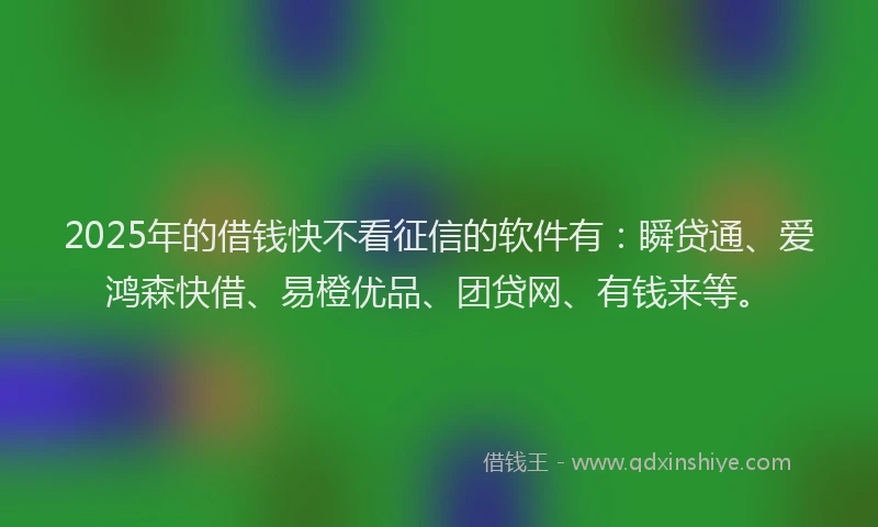 2025年的借钱快不看征信的软件有：瞬贷通、爱鸿森快借、易橙优品、团贷网、有钱来等。