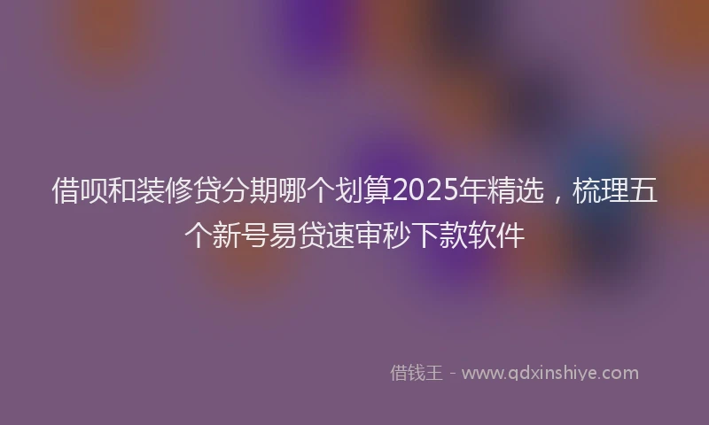借呗和装修贷分期哪个划算2025年精选，梳理五个新号易贷速审秒下款软件