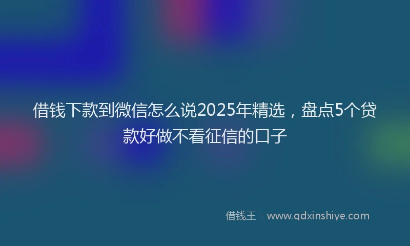 借钱下款到微信怎么说2025年精选，盘点5个贷款好做不看征信的口子