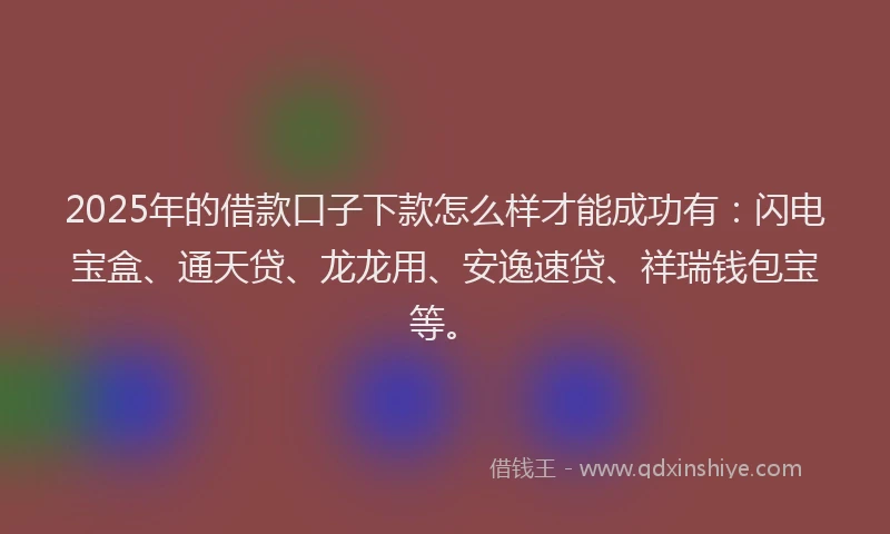 2025年的借款口子下款怎么样才能成功有：闪电宝盒、通天贷、龙龙用、安逸速贷、祥瑞钱包宝等。