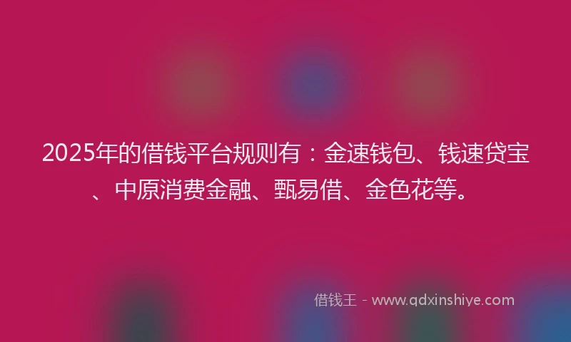 2025年的借钱平台规则有：金速钱包、钱速贷宝、中原消费金融、甄易借、金色花等。