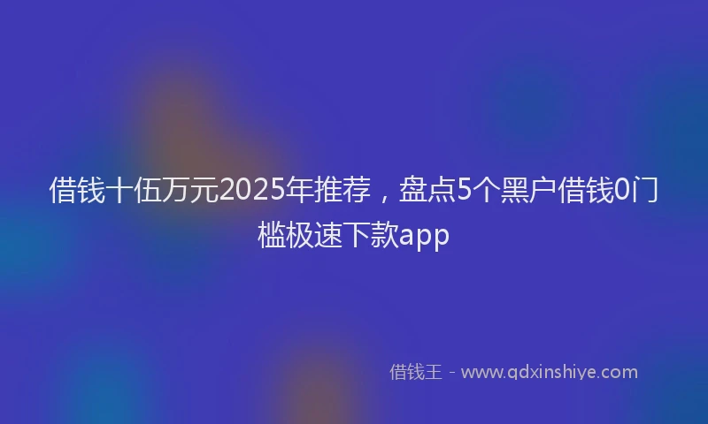 借钱十伍万元2025年推荐，盘点5个黑户借钱0门槛极速下款app