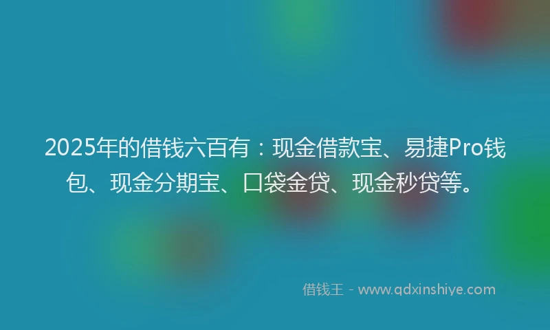 2025年的借钱六百有：现金借款宝、易捷Pro钱包、现金分期宝、口袋金贷、现金秒贷等。