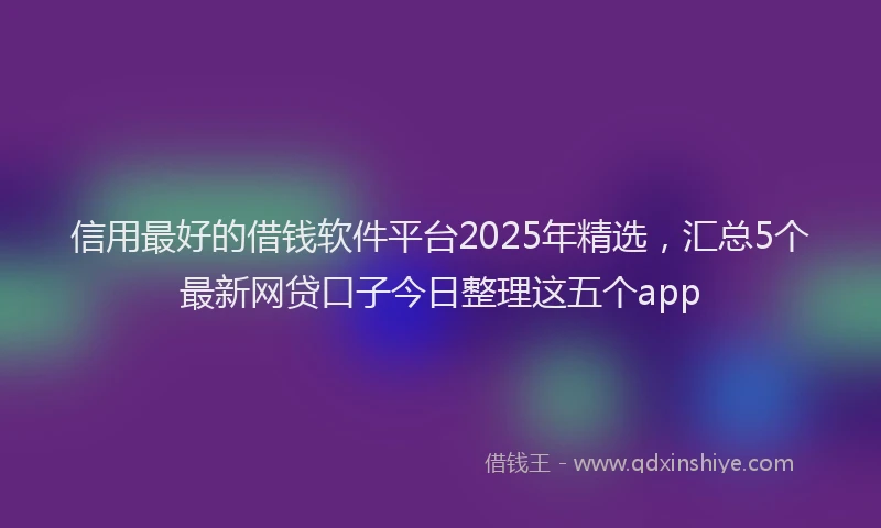 信用最好的借钱软件平台2025年精选，汇总5个最新网贷口子今日整理这五个app