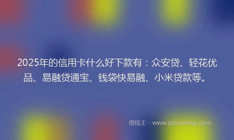 2025年的信用卡什么好下款有：众安贷、轻花优品、易融贷通宝、钱袋快易融、小米贷款等。