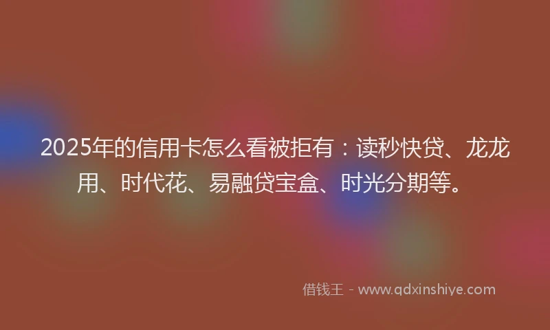 2025年的信用卡怎么看被拒有：读秒快贷、龙龙用、时代花、易融贷宝盒、时光分期等。