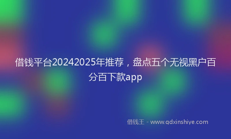 借钱平台20242025年推荐，盘点五个无视黑户百分百下款app