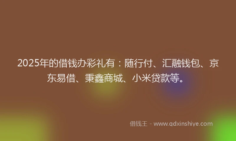 2025年的借钱办彩礼有：随行付、汇融钱包、京东易借、秉鑫商城、小米贷款等。