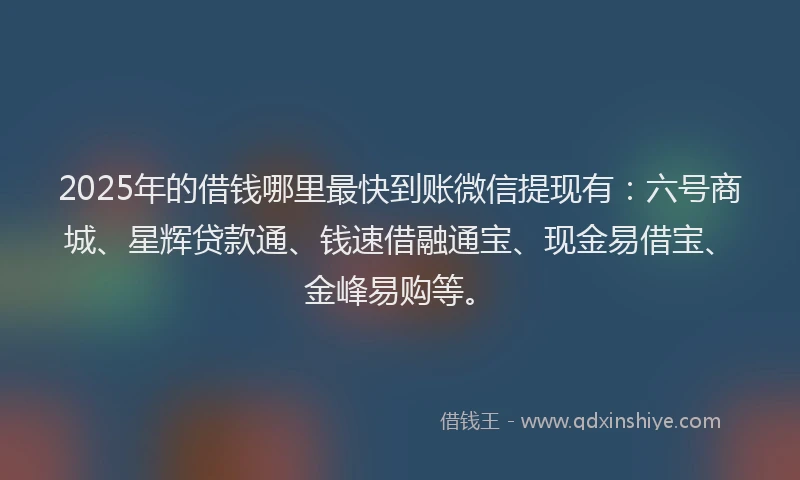 2025年的借钱哪里最快到账微信提现有：六号商城、星辉贷款通、钱速借融通宝、现金易借宝、金峰易购等。