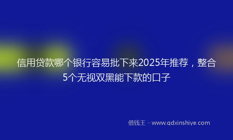 信用贷款哪个银行容易批下来2025年推荐，整合5个无视双黑能下款的口子
