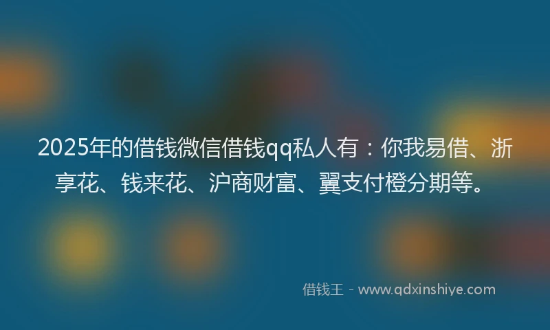 2025年的借钱微信借钱qq私人有：你我易借、浙享花、钱来花、沪商财富、翼支付橙分期等。