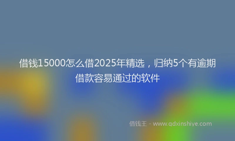 借钱15000怎么借2025年精选，归纳5个有逾期借款容易通过的软件