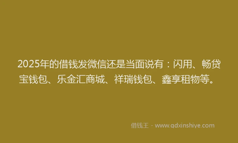 2025年的借钱发微信还是当面说有：闪用、畅贷宝钱包、乐金汇商城、祥瑞钱包、鑫享租物等。