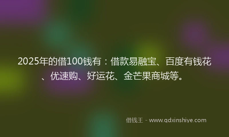 2025年的借100钱有：借款易融宝、百度有钱花、优速购、好运花、金芒果商城等。