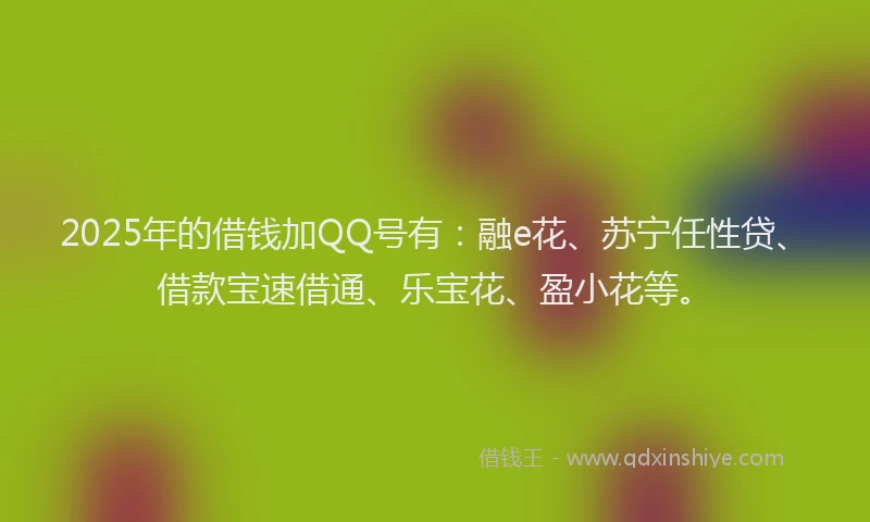 2025年的借钱加QQ号有：融e花、苏宁任性贷、借款宝速借通、乐宝花、盈小花等。