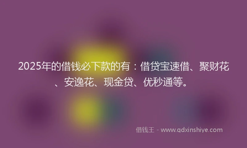 2025年的借钱必下款的有：借贷宝速借、聚财花、安逸花、现金贷、优秒通等。
