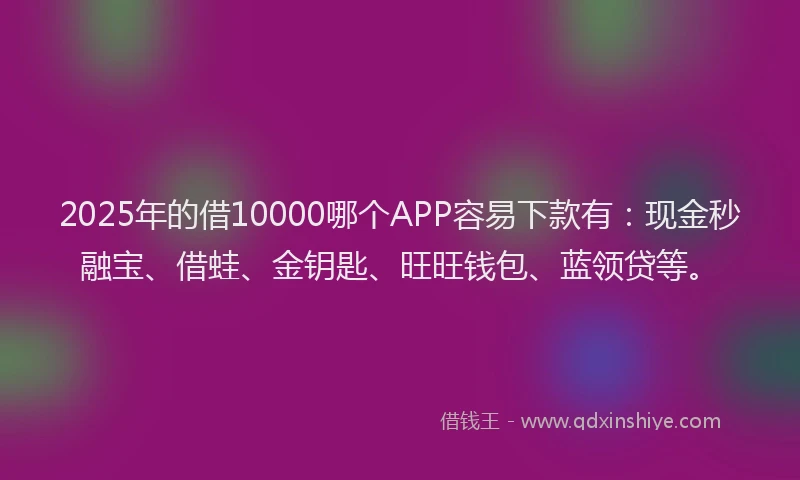 2025年的借10000哪个APP容易下款有：现金秒融宝、借蛙、金钥匙、旺旺钱包、蓝领贷等。