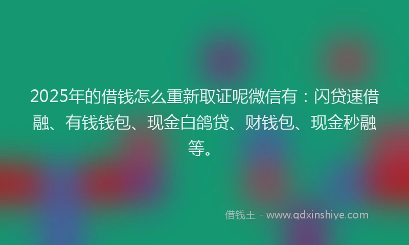 2025年的借钱怎么重新取证呢微信有：闪贷速借融、有钱钱包、现金白鸽贷、财钱包、现金秒融等。