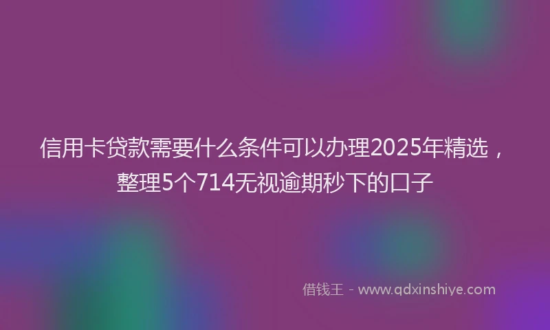 信用卡贷款需要什么条件可以办理2025年精选，整理5个714无视逾期秒下的口子
