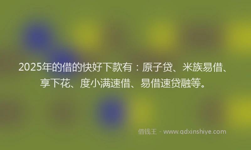 2025年的借的快好下款有：原子贷、米族易借、享下花、度小满速借、易借速贷融等。