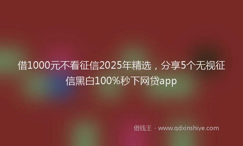 借1000元不看征信2025年精选，分享5个无视征信黑白100%秒下网贷app