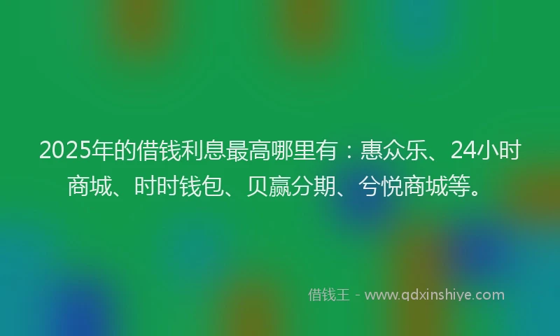 2025年的借钱利息最高哪里有：惠众乐、24小时商城、时时钱包、贝赢分期、兮悦商城等。