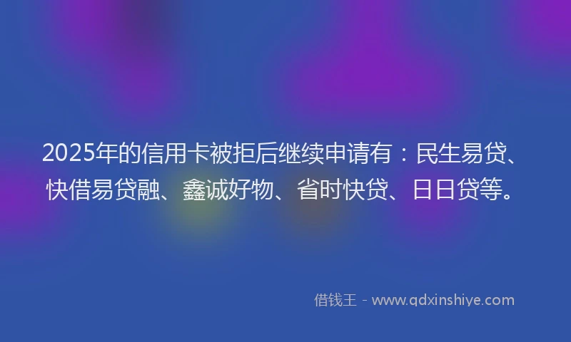 2025年的信用卡被拒后继续申请有：民生易贷、快借易贷融、鑫诚好物、省时快贷、日日贷等。