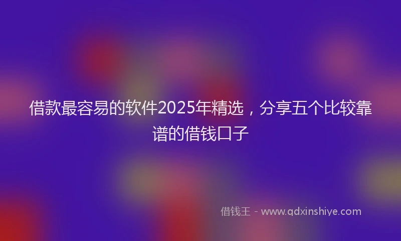 借款最容易的软件2025年精选，分享五个比较靠谱的借钱口子