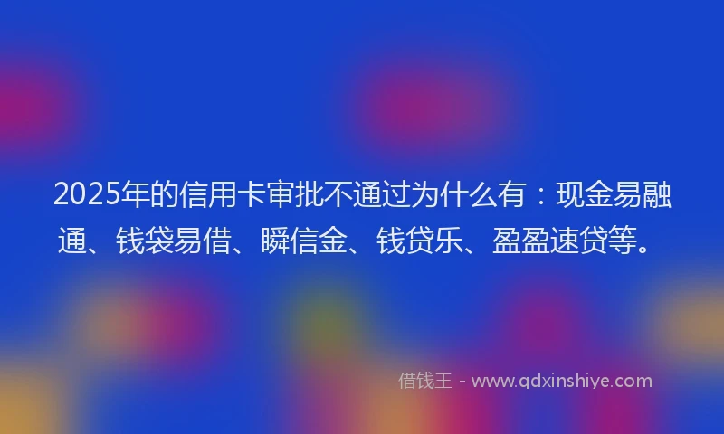 2025年的信用卡审批不通过为什么有：现金易融通、钱袋易借、瞬信金、钱贷乐、盈盈速贷等。